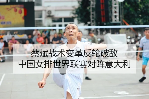 蔡斌战术变革反轮破敌 中国女排世界联赛对阵意大利
