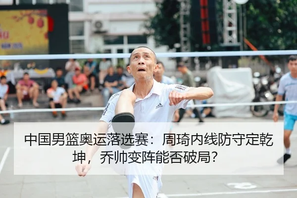 中国男篮奥运落选赛：周琦内线防守定乾坤，乔帅变阵能否破局？