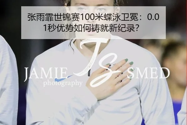 张雨霏世锦赛100米蝶泳卫冕：0.01秒优势如何铸就新纪录？