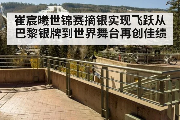崔宸曦世锦赛摘银实现飞跃从巴黎银牌到世界舞台再创佳绩
