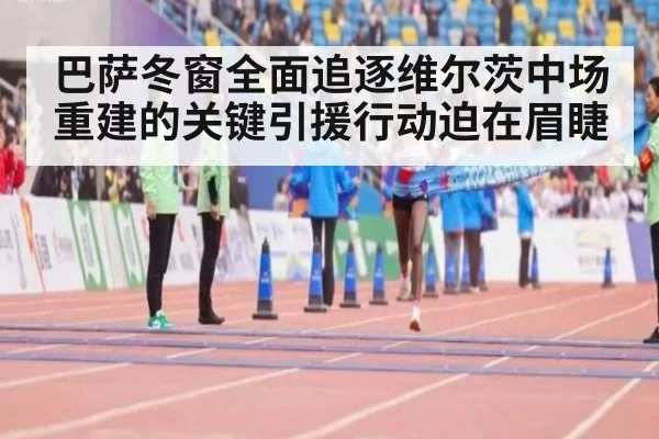巴萨冬窗全面追逐维尔茨中场重建的关键引援行动迫在眉睫